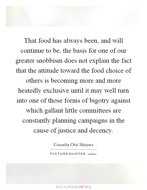That food has always been, and will continue to be, the basis for one of our greater snobbism does not explain the fact that the attitude toward the food choice of others is becoming more and more heatedly exclusive until it may well turn into one of those forms of bigotry against which gallant little committees are constantly planning campaigns in the cause of justice and decency Picture Quote #1