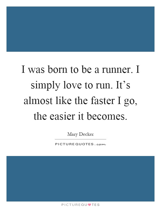 I was born to be a runner. I simply love to run. It's almost like the faster I go, the easier it becomes Picture Quote #1