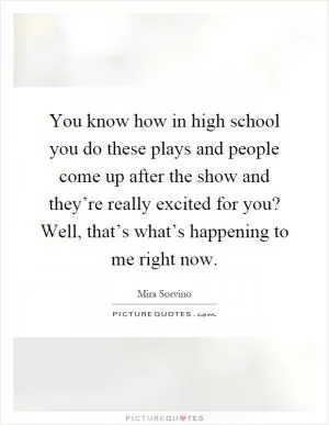 You know how in high school you do these plays and people come up after the show and they’re really excited for you? Well, that’s what’s happening to me right now Picture Quote #1