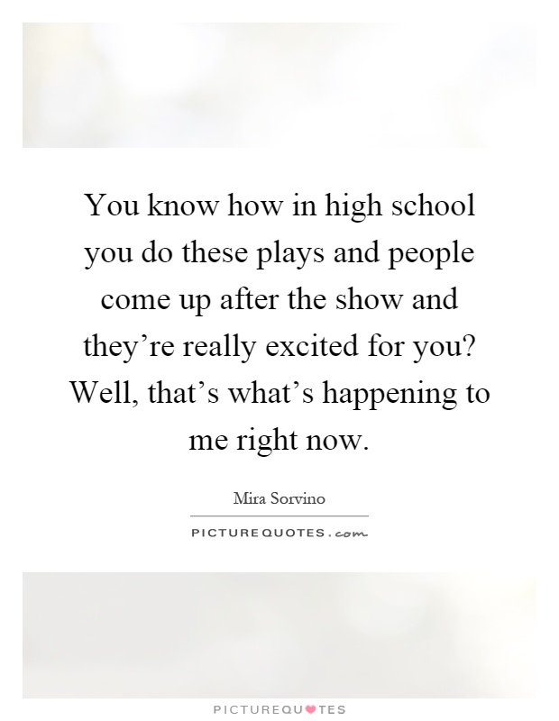 You know how in high school you do these plays and people come up after the show and they're really excited for you? Well, that's what's happening to me right now Picture Quote #1