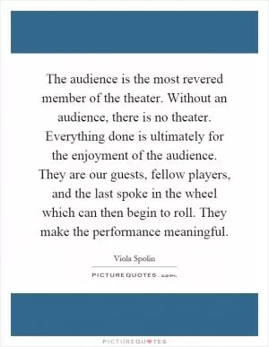 The audience is the most revered member of the theater. Without an audience, there is no theater. Everything done is ultimately for the enjoyment of the audience. They are our guests, fellow players, and the last spoke in the wheel which can then begin to roll. They make the performance meaningful Picture Quote #1