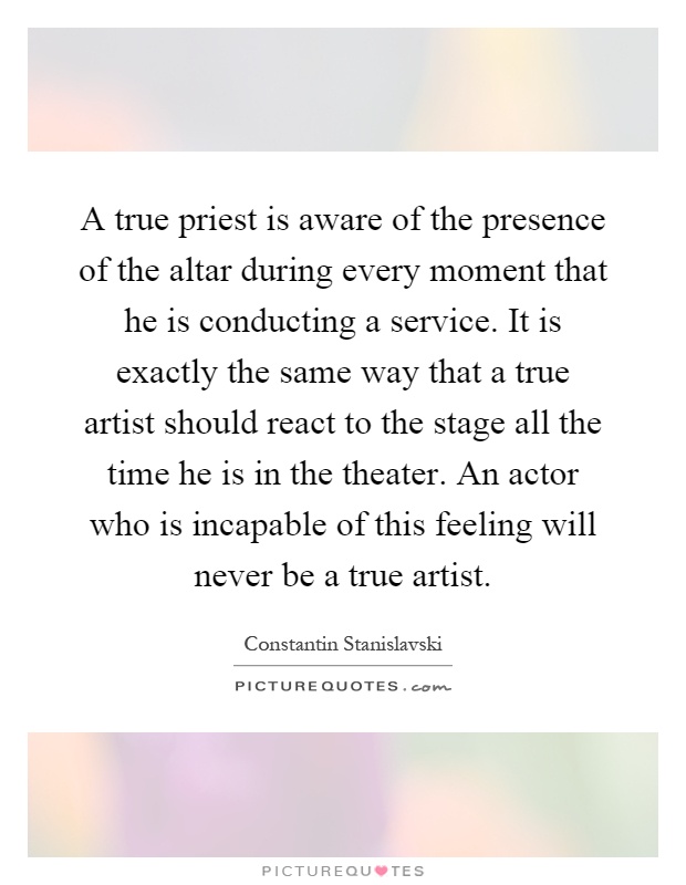 A true priest is aware of the presence of the altar during every moment that he is conducting a service. It is exactly the same way that a true artist should react to the stage all the time he is in the theater. An actor who is incapable of this feeling will never be a true artist Picture Quote #1
