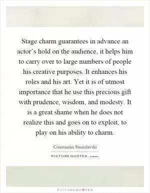 Stage charm guarantees in advance an actor’s hold on the audience, it helps him to carry over to large numbers of people his creative purposes. It enhances his roles and his art. Yet it is of utmost importance that he use this precious gift with prudence, wisdom, and modesty. It is a great shame when he does not realize this and goes on to exploit, to play on his ability to charm Picture Quote #1