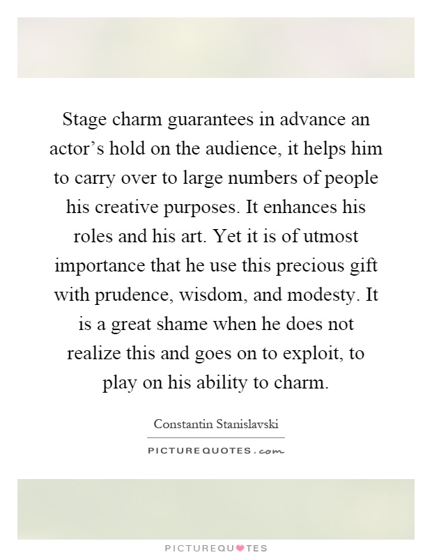 Stage charm guarantees in advance an actor's hold on the audience, it helps him to carry over to large numbers of people his creative purposes. It enhances his roles and his art. Yet it is of utmost importance that he use this precious gift with prudence, wisdom, and modesty. It is a great shame when he does not realize this and goes on to exploit, to play on his ability to charm Picture Quote #1