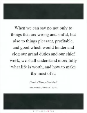 When we can say no not only to things that are wrong and sinful, but also to things pleasant, profitable, and good which would hinder and clog our grand duties and our chief work, we shall understand more fully what life is worth, and how to make the most of it Picture Quote #1
