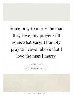 Some pray to marry the man they love, my prayer will somewhat vary: I humbly pray to heaven above that I love the man I marry Picture Quote #1