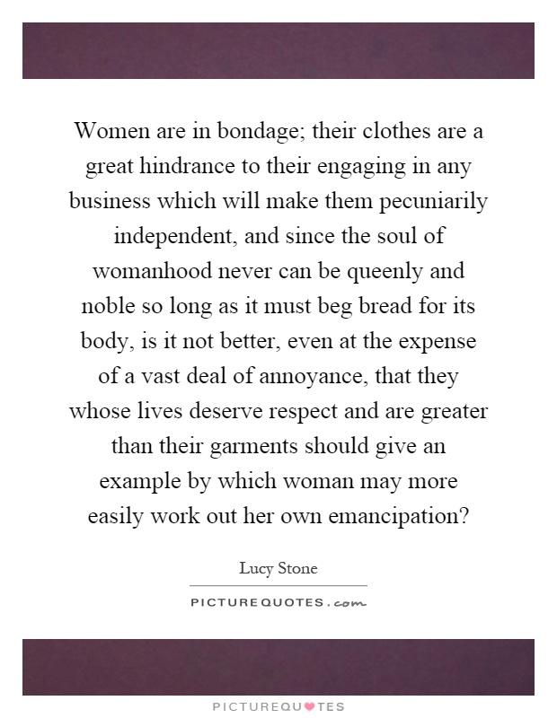 Women are in bondage; their clothes are a great hindrance to their engaging in any business which will make them pecuniarily independent, and since the soul of womanhood never can be queenly and noble so long as it must beg bread for its body, is it not better, even at the expense of a vast deal of annoyance, that they whose lives deserve respect and are greater than their garments should give an example by which woman may more easily work out her own emancipation? Picture Quote #1