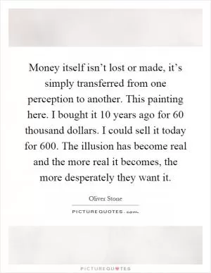 Money itself isn’t lost or made, it’s simply transferred from one perception to another. This painting here. I bought it 10 years ago for 60 thousand dollars. I could sell it today for 600. The illusion has become real and the more real it becomes, the more desperately they want it Picture Quote #1