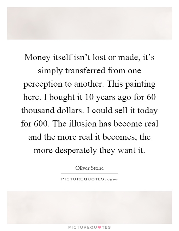 Money itself isn't lost or made, it's simply transferred from one perception to another. This painting here. I bought it 10 years ago for 60 thousand dollars. I could sell it today for 600. The illusion has become real and the more real it becomes, the more desperately they want it Picture Quote #1