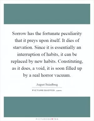 Sorrow has the fortunate peculiarity that it preys upon itself. It dies of starvation. Since it is essentially an interruption of habits, it can be replaced by new habits. Constituting, as it does, a void, it is soon filled up by a real horror vacuum Picture Quote #1