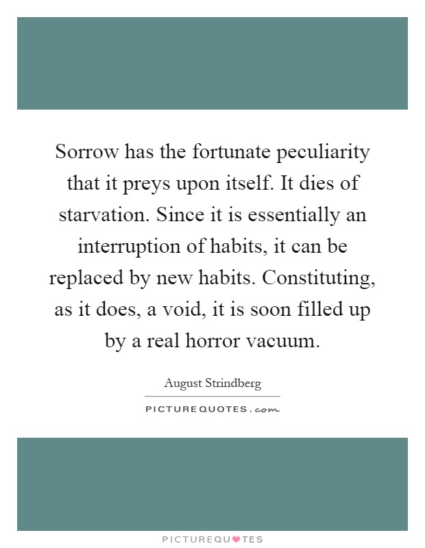 Sorrow has the fortunate peculiarity that it preys upon itself. It dies of starvation. Since it is essentially an interruption of habits, it can be replaced by new habits. Constituting, as it does, a void, it is soon filled up by a real horror vacuum Picture Quote #1