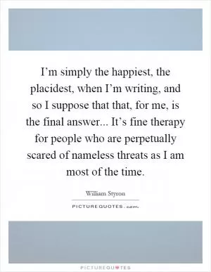 I’m simply the happiest, the placidest, when I’m writing, and so I suppose that that, for me, is the final answer... It’s fine therapy for people who are perpetually scared of nameless threats as I am most of the time Picture Quote #1