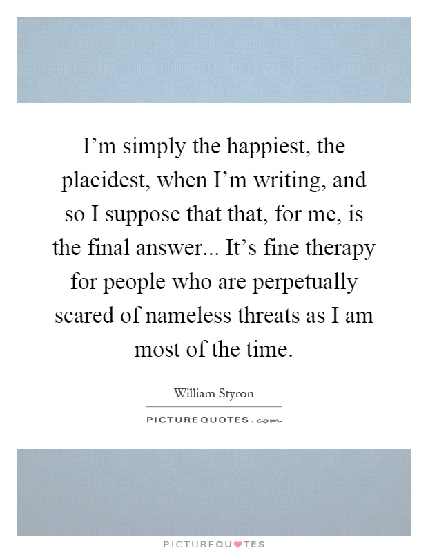 I'm simply the happiest, the placidest, when I'm writing, and so I suppose that that, for me, is the final answer... It's fine therapy for people who are perpetually scared of nameless threats as I am most of the time Picture Quote #1