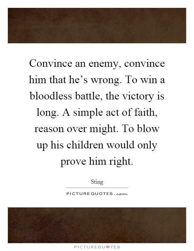 Convince an enemy, convince him that he's wrong. To win a bloodless battle, the victory is long. A simple act of faith, reason over might. To blow up his children would only prove him right Picture Quote #1