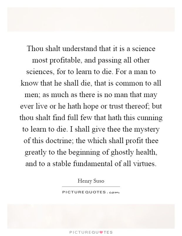 Thou shalt understand that it is a science most profitable, and passing all other sciences, for to learn to die. For a man to know that he shall die, that is common to all men; as much as there is no man that may ever live or he hath hope or trust thereof; but thou shalt find full few that hath this cunning to learn to die. I shall give thee the mystery of this doctrine; the which shall profit thee greatly to the beginning of ghostly health, and to a stable fundamental of all virtues Picture Quote #1