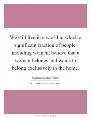 We still live in a world in which a significant fraction of people, including women, believe that a woman belongs and wants to belong exclusively in the home Picture Quote #1