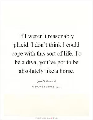If I weren’t reasonably placid, I don’t think I could cope with this sort of life. To be a diva, you’ve got to be absolutely like a horse Picture Quote #1