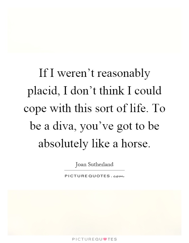If I weren't reasonably placid, I don't think I could cope with this sort of life. To be a diva, you've got to be absolutely like a horse Picture Quote #1