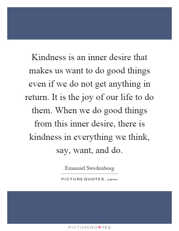 Kindness is an inner desire that makes us want to do good things even if we do not get anything in return. It is the joy of our life to do them. When we do good things from this inner desire, there is kindness in everything we think, say, want, and do Picture Quote #1