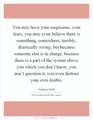 You may have your suspicions, your fears, you may even believe there is something, somewhere, terribly, drastically wrong, but because someone else is in charge, because there is a part of the system above you which you don’t know, you don’t question it, you even distrust your own doubts Picture Quote #1