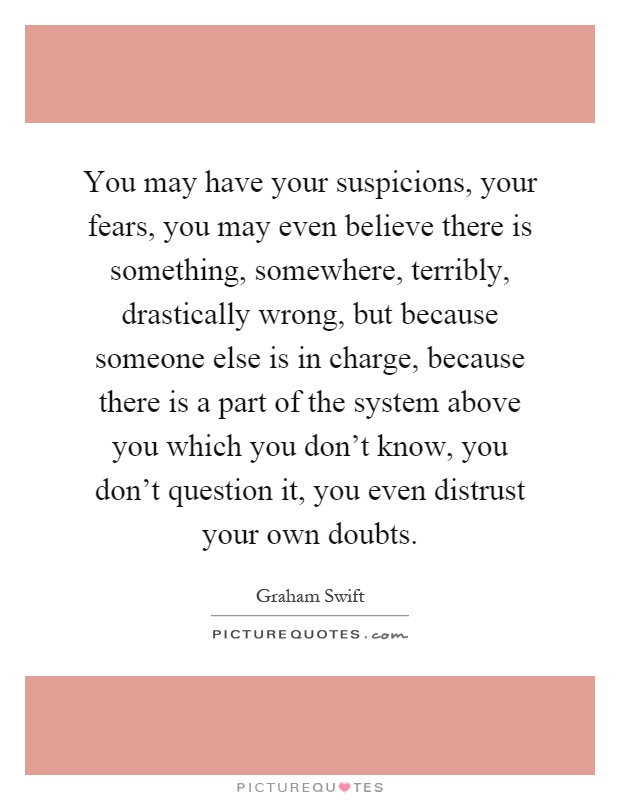 You may have your suspicions, your fears, you may even believe there is something, somewhere, terribly, drastically wrong, but because someone else is in charge, because there is a part of the system above you which you don't know, you don't question it, you even distrust your own doubts Picture Quote #1