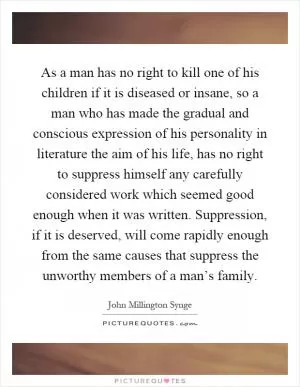 As a man has no right to kill one of his children if it is diseased or insane, so a man who has made the gradual and conscious expression of his personality in literature the aim of his life, has no right to suppress himself any carefully considered work which seemed good enough when it was written. Suppression, if it is deserved, will come rapidly enough from the same causes that suppress the unworthy members of a man’s family Picture Quote #1