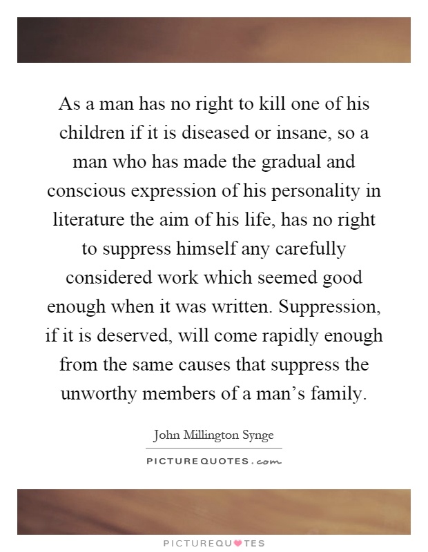 As a man has no right to kill one of his children if it is diseased or insane, so a man who has made the gradual and conscious expression of his personality in literature the aim of his life, has no right to suppress himself any carefully considered work which seemed good enough when it was written. Suppression, if it is deserved, will come rapidly enough from the same causes that suppress the unworthy members of a man's family Picture Quote #1