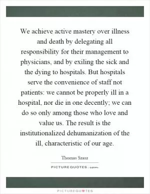 We achieve active mastery over illness and death by delegating all responsibility for their management to physicians, and by exiling the sick and the dying to hospitals. But hospitals serve the convenience of staff not patients: we cannot be properly ill in a hospital, nor die in one decently; we can do so only among those who love and value us. The result is the institutionalized dehumanization of the ill, characteristic of our age Picture Quote #1