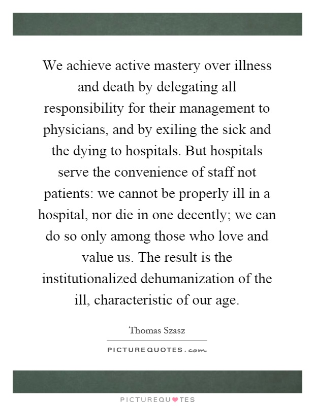 We achieve active mastery over illness and death by delegating all responsibility for their management to physicians, and by exiling the sick and the dying to hospitals. But hospitals serve the convenience of staff not patients: we cannot be properly ill in a hospital, nor die in one decently; we can do so only among those who love and value us. The result is the institutionalized dehumanization of the ill, characteristic of our age Picture Quote #1