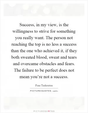 Success, in my view, is the willingness to strive for something you really want. The person not reaching the top is no less a success than the one who achieved it, if they both sweated blood, sweat and tears and overcame obstacles and fears. The failure to be perfect does not mean you’re not a success Picture Quote #1