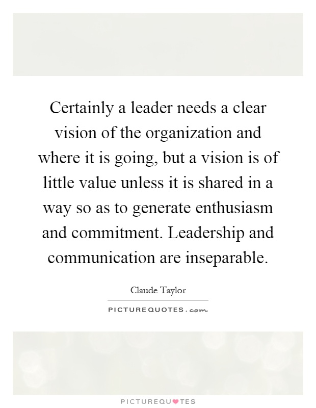 Certainly a leader needs a clear vision of the organization and where it is going, but a vision is of little value unless it is shared in a way so as to generate enthusiasm and commitment. Leadership and communication are inseparable Picture Quote #1