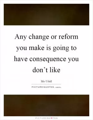 Any change or reform you make is going to have consequence you don’t like Picture Quote #1