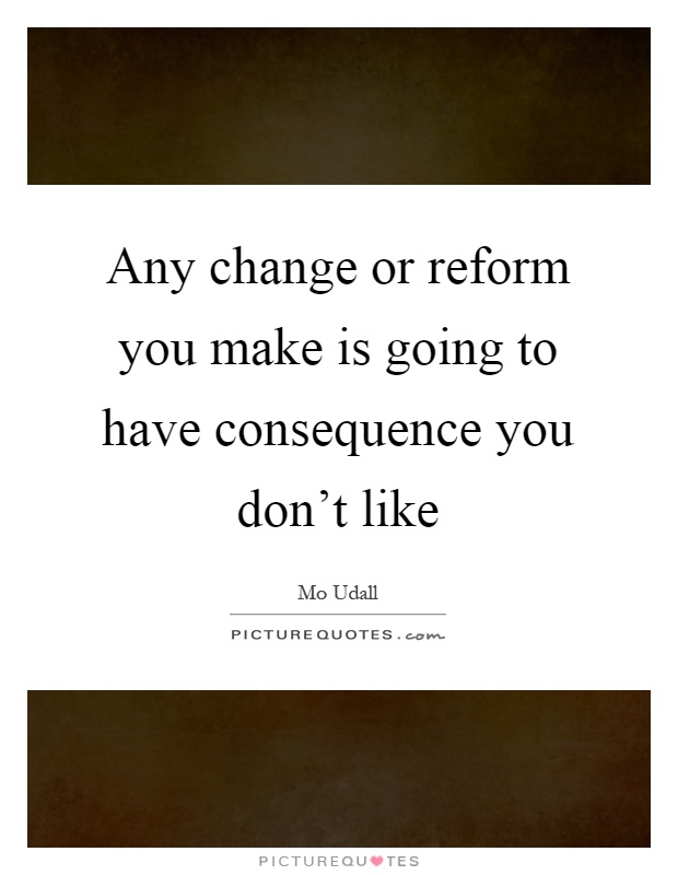 Any change or reform you make is going to have consequence you don't like Picture Quote #1