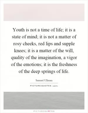 Youth is not a time of life; it is a state of mind; it is not a matter of rosy cheeks, red lips and supple knees; it is a matter of the will, quality of the imagination, a vigor of the emotions; it is the freshness of the deep springs of life Picture Quote #1