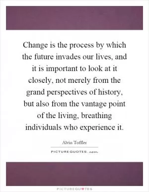 Change is the process by which the future invades our lives, and it is important to look at it closely, not merely from the grand perspectives of history, but also from the vantage point of the living, breathing individuals who experience it Picture Quote #1