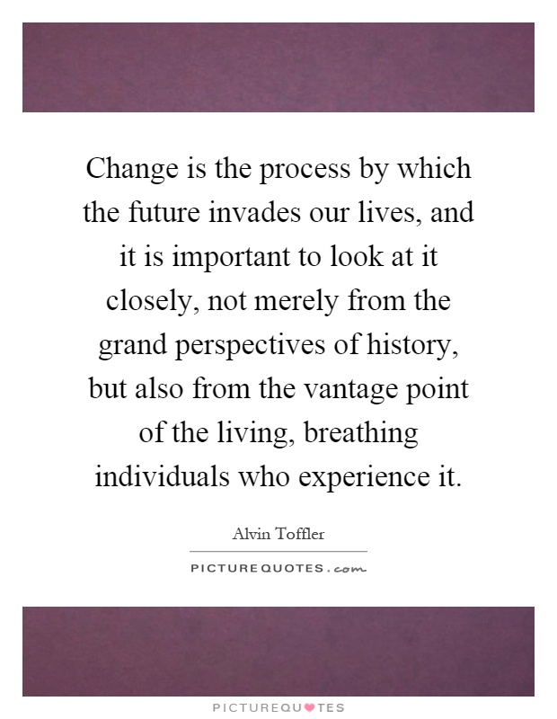 Change is the process by which the future invades our lives, and it is important to look at it closely, not merely from the grand perspectives of history, but also from the vantage point of the living, breathing individuals who experience it Picture Quote #1