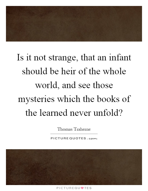 Is it not strange, that an infant should be heir of the whole world, and see those mysteries which the books of the learned never unfold? Picture Quote #1