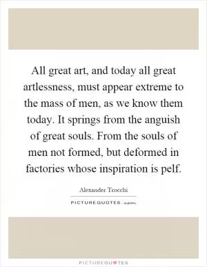 All great art, and today all great artlessness, must appear extreme to the mass of men, as we know them today. It springs from the anguish of great souls. From the souls of men not formed, but deformed in factories whose inspiration is pelf Picture Quote #1