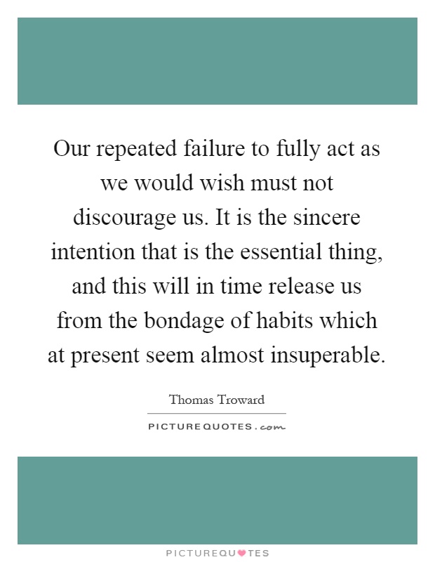Our repeated failure to fully act as we would wish must not discourage us. It is the sincere intention that is the essential thing, and this will in time release us from the bondage of habits which at present seem almost insuperable Picture Quote #1