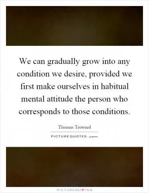 We can gradually grow into any condition we desire, provided we first make ourselves in habitual mental attitude the person who corresponds to those conditions Picture Quote #1