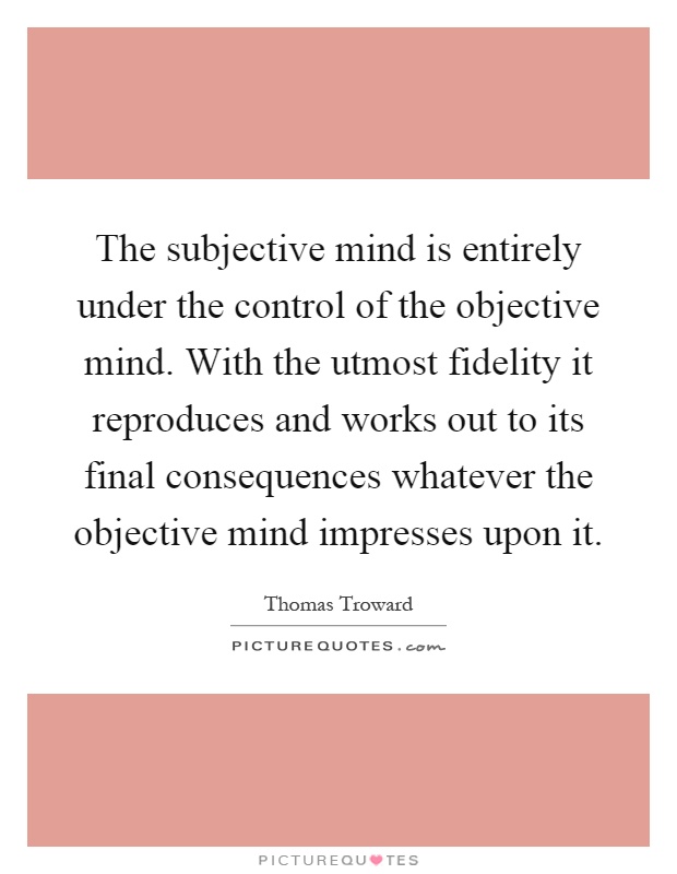 The subjective mind is entirely under the control of the objective mind. With the utmost fidelity it reproduces and works out to its final consequences whatever the objective mind impresses upon it Picture Quote #1