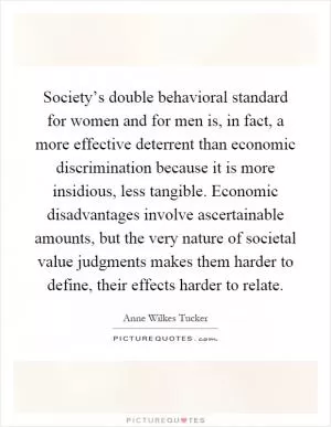Society’s double behavioral standard for women and for men is, in fact, a more effective deterrent than economic discrimination because it is more insidious, less tangible. Economic disadvantages involve ascertainable amounts, but the very nature of societal value judgments makes them harder to define, their effects harder to relate Picture Quote #1