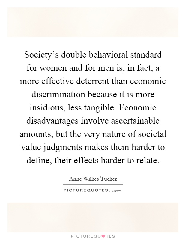 Society's double behavioral standard for women and for men is, in fact, a more effective deterrent than economic discrimination because it is more insidious, less tangible. Economic disadvantages involve ascertainable amounts, but the very nature of societal value judgments makes them harder to define, their effects harder to relate Picture Quote #1