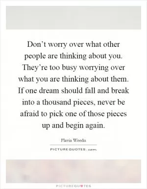 Don’t worry over what other people are thinking about you. They’re too busy worrying over what you are thinking about them. If one dream should fall and break into a thousand pieces, never be afraid to pick one of those pieces up and begin again Picture Quote #1