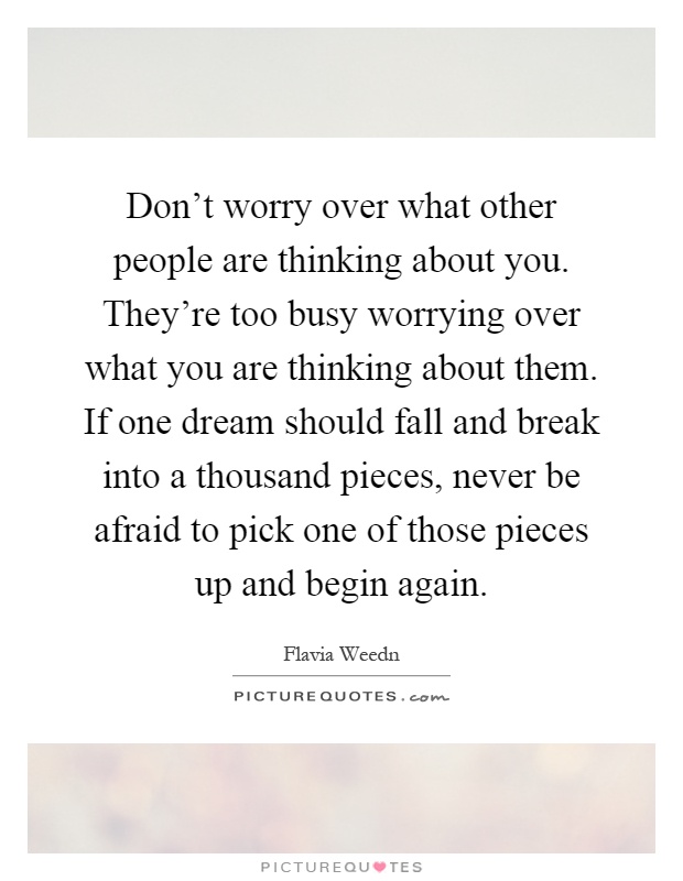 Don't worry over what other people are thinking about you. They're too busy worrying over what you are thinking about them. If one dream should fall and break into a thousand pieces, never be afraid to pick one of those pieces up and begin again Picture Quote #1