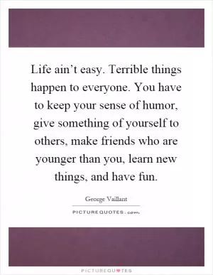Life ain’t easy. Terrible things happen to everyone. You have to keep your sense of humor, give something of yourself to others, make friends who are younger than you, learn new things, and have fun Picture Quote #1