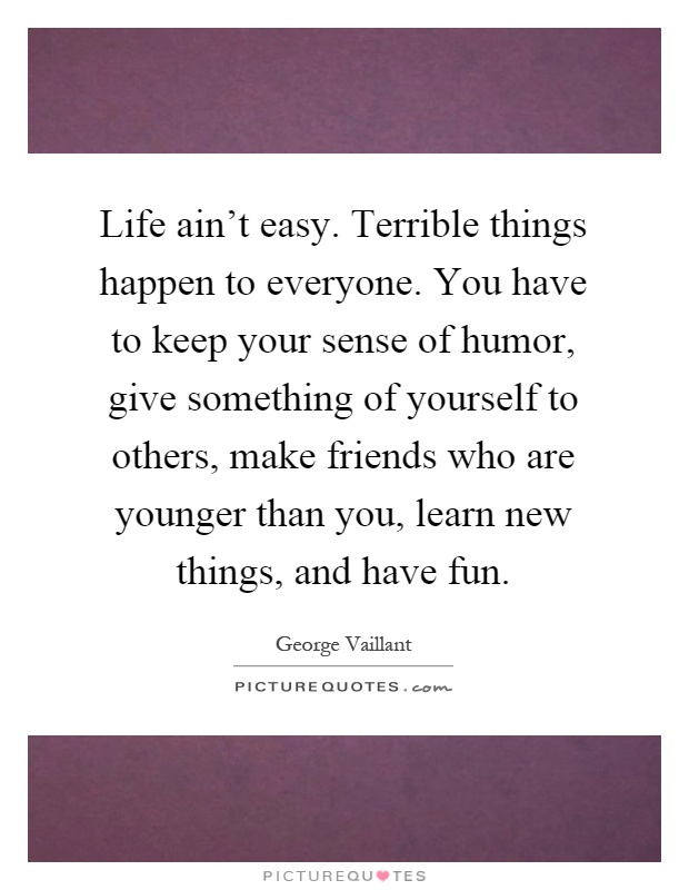 Life ain't easy. Terrible things happen to everyone. You have to keep your sense of humor, give something of yourself to others, make friends who are younger than you, learn new things, and have fun Picture Quote #1