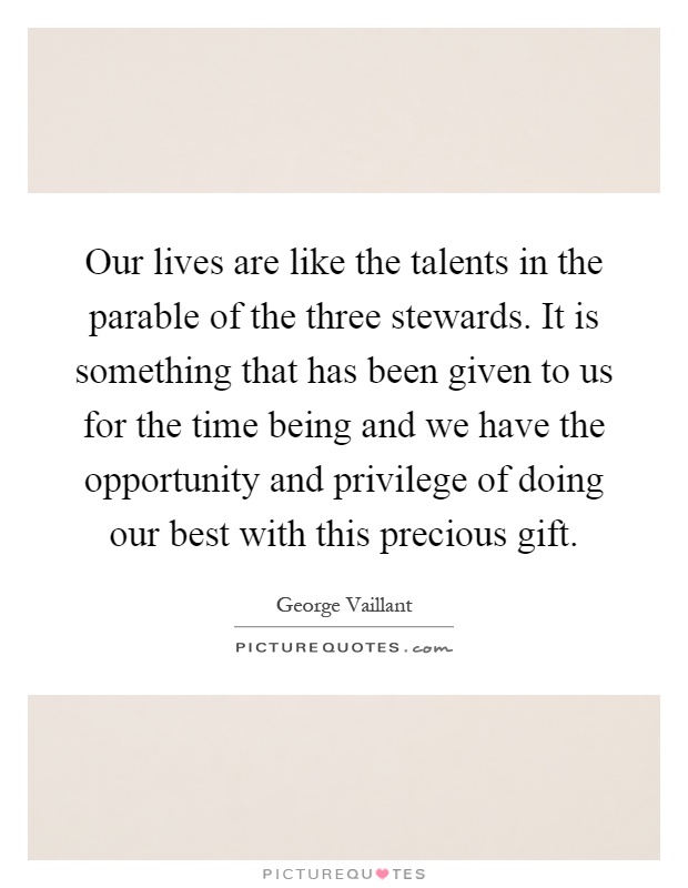 Our lives are like the talents in the parable of the three stewards. It is something that has been given to us for the time being and we have the opportunity and privilege of doing our best with this precious gift Picture Quote #1
