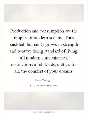 Production and consumption are the nipples of modern society. Thus suckled, humanity grows in strength and beauty; rising standard of living, all modern conveniences, distractions of all kinds, culture for all, the comfort of your dreams Picture Quote #1