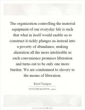 The organization controlling the material equipment of our everyday life is such that what in itself would enable us to construct it richly plunges us instead into a poverty of abundance, making alienation all the more intolerable as each convenience promises liberation and turns out to be only one more burden. We are condemned to slavery to the means of liberation Picture Quote #1